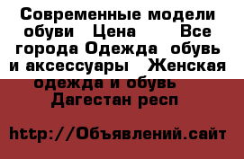Современные модели обуви › Цена ­ 1 - Все города Одежда, обувь и аксессуары » Женская одежда и обувь   . Дагестан респ.